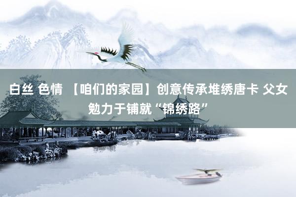 白丝 色情 【咱们的家园】创意传承堆绣唐卡 父女勉力于铺就“锦绣路”