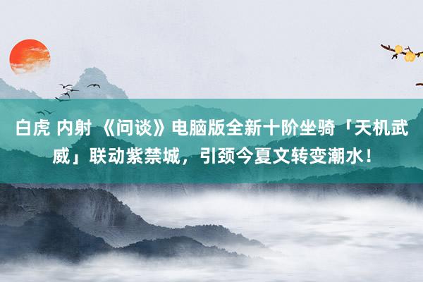 白虎 内射 《问谈》电脑版全新十阶坐骑「天机武威」联动紫禁城，引颈今夏文转变潮水！