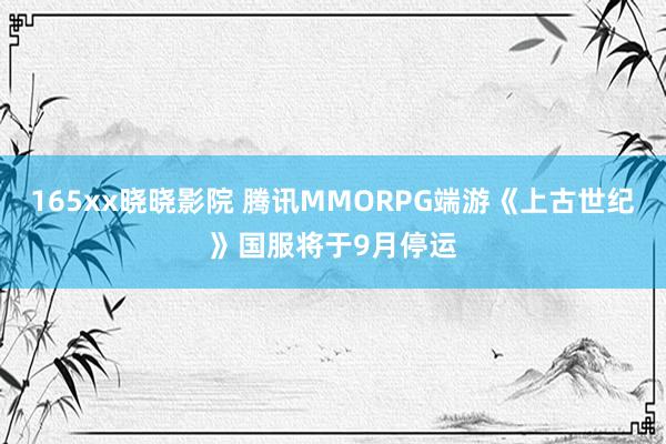 165xx晓晓影院 腾讯MMORPG端游《上古世纪》国服将于9月停运