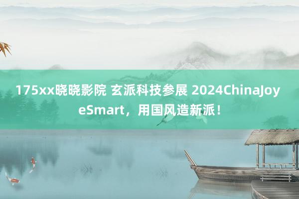 175xx晓晓影院 玄派科技参展 2024ChinaJoy eSmart，用国风造新派！