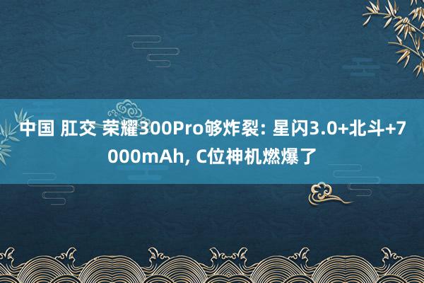 中国 肛交 荣耀300Pro够炸裂: 星闪3.0+北斗+7000mAh， C位神机燃爆了