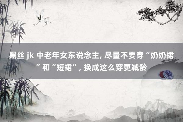 黑丝 jk 中老年女东说念主， 尽量不要穿“奶奶裙”和“短裙”， 换成这么穿更减龄
