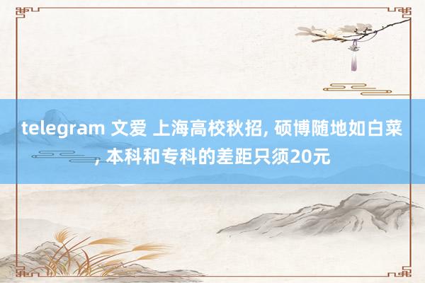 telegram 文爱 上海高校秋招， 硕博随地如白菜， 本科和专科的差距只须20元