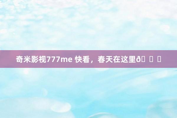 奇米影视777me 快看，春天在这里🍃