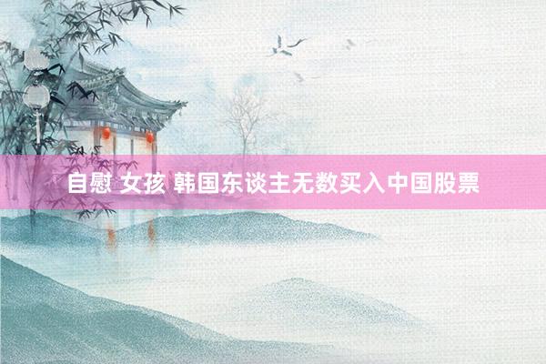 自慰 女孩 韩国东谈主无数买入中国股票