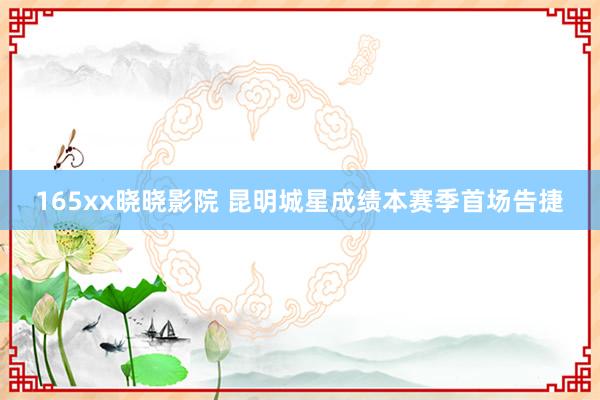 165xx晓晓影院 昆明城星成绩本赛季首场告捷