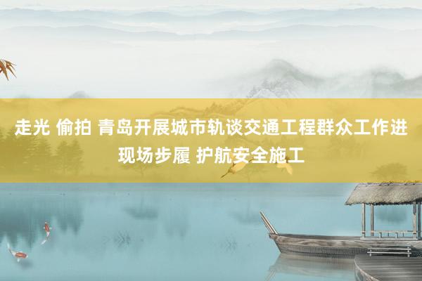 走光 偷拍 青岛开展城市轨谈交通工程群众工作进现场步履 护航