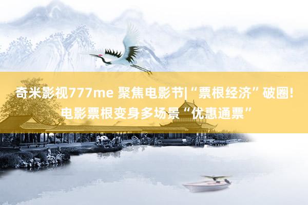 奇米影视777me 聚焦电影节|“票根经济”破圈! 电影票根