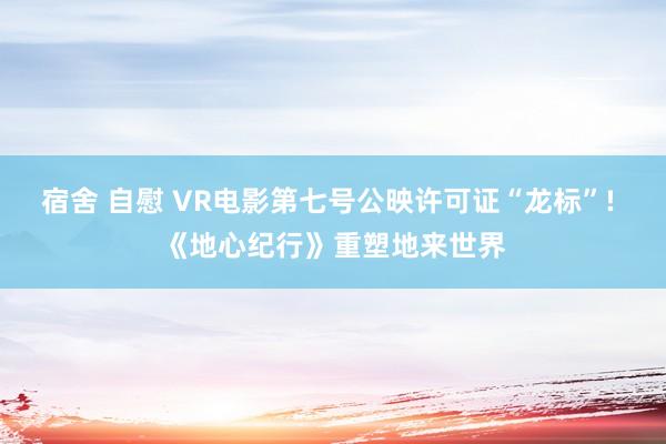 宿舍 自慰 VR电影第七号公映许可证“龙标”! 《地心纪行》