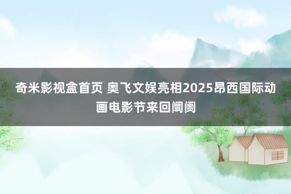 奇米影视盒首页 奥飞文娱亮相2025昂西国际动画电影节来回阛