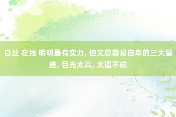 白丝 在线 明明最有实力, 但又总容易自卑的三大星座, 目光