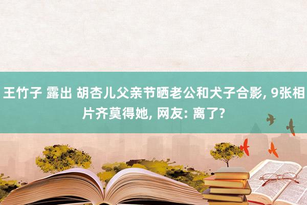 王竹子 露出 胡杏儿父亲节晒老公和犬子合影, 9张相片齐莫得