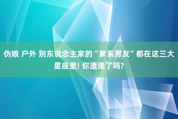 伪娘 户外 别东说念主家的“爹系男友”都在这三大星座里! 你