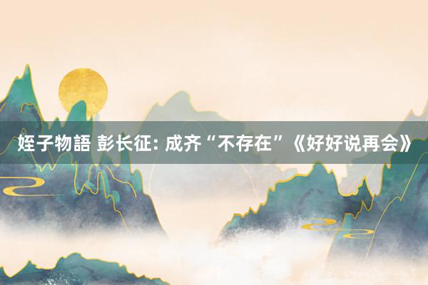姪子物語 彭长征: 成齐“不存在”《好好说再会》