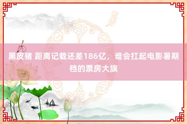 黑皮猪 距离记载还差186亿，谁会扛起电影暑期档的票房大旗