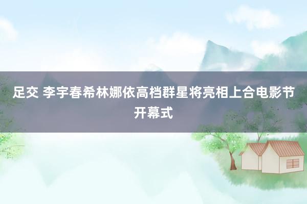 足交 李宇春希林娜依高档群星将亮相上合电影节开幕式